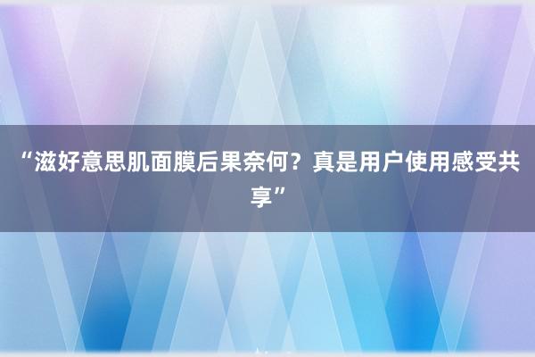 “滋好意思肌面膜后果奈何？真是用户使用感受共享”