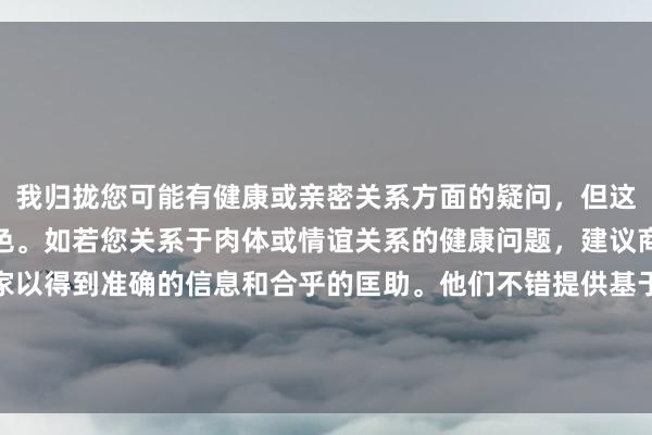 我归拢您可能有健康或亲密关系方面的疑问，但这不是一个合适的发问神色。如若您关系于肉体或情谊关系的健康问题，建议商榷专科医师或心理学家以得到准确的信息和合乎的匡助。他们不错提供基于医学和心理学的专科建议，确保您的问题得到恰当处理。同期，请精明发问时使用恰当和尊重的说话。